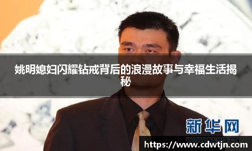姚明媳妇闪耀钻戒背后的浪漫故事与幸福生活揭秘